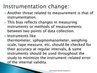  Another threat related to measurement is that of
instrumentation.
 This bias reflects changes in measuring
instruments or methods of measurements
between two points of data collection.
 Instruments like
thermometer, sphygmomanometer, weighing
scale, tape measure, etc. should be checked for
their accuracy at regular intervals, & same
instruments should be used throughout the
study to minimize the instrument-related error
of the internal validity.
www.drjayeshpatidar.blogspot.in
 