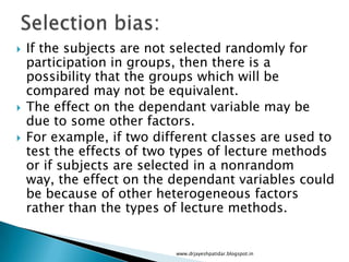  If the subjects are not selected randomly for
participation in groups, then there is a
possibility that the groups which will be
compared may not be equivalent.
 The effect on the dependant variable may be
due to some other factors.
 For example, if two different classes are used to
test the effects of two types of lecture methods
or if subjects are selected in a nonrandom
way, the effect on the dependant variables could
be because of other heterogeneous factors
rather than the types of lecture methods.
www.drjayeshpatidar.blogspot.in
 