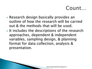  Research design basically provides an
outline of how the research will be carried
out & the methods that will be used.
 It includes the descriptions of the research
approaches, dependent & independent
variables, sampling design, & planning
format for data collection, analysis &
presentation.
www.drjayeshpatidar.blogspot.in
 