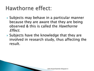  Subjects may behave in a particular manner
because they are aware that they are being
observed & this is called the Hawthorne
Effect.
 Subjects have the knowledge that they are
involved in research study, thus affecting the
result.
www.drjayeshpatidar.blogspot.in
 