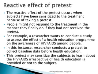  The reactive effect of the pretest occurs when
subjects have been sensitized to the treatment
because of taking a pretest.
 People might not respond to the treatment in the
manner they finally do if they had not received the
pretest.
 For example, a researcher wants to conduct a study
to assess the effect of a health education programme
on the awareness of HIV/AIDS among people.
 In this instance, researcher conducts a pretest to
collect baseline data before health education.
 This pretest may sensitize the subjects to learn about
the HIV/AIDS irrespective of health education is
provided or not to the subject.
www.drjayeshpatidar.blogspot.in
 