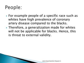  For example people of a specific race such as
whites have high prevalence of coronary
artery disease compared to the blacks.
 Therefore, a generalization made for whites
will not be applicable for blacks. Hence, this
is threat to external validity.
www.drjayeshpatidar.blogspot.in
 