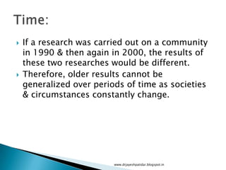  If a research was carried out on a community
in 1990 & then again in 2000, the results of
these two researches would be different.
 Therefore, older results cannot be
generalized over periods of time as societies
& circumstances constantly change.
www.drjayeshpatidar.blogspot.in
 