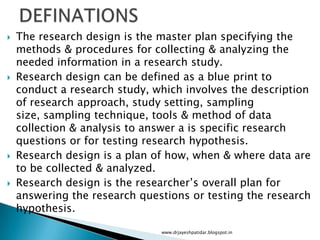  The research design is the master plan specifying the
methods & procedures for collecting & analyzing the
needed information in a research study.
 Research design can be defined as a blue print to
conduct a research study, which involves the description
of research approach, study setting, sampling
size, sampling technique, tools & method of data
collection & analysis to answer a is specific research
questions or for testing research hypothesis.
 Research design is a plan of how, when & where data are
to be collected & analyzed.
 Research design is the researcher’s overall plan for
answering the research questions or testing the research
hypothesis.
www.drjayeshpatidar.blogspot.in
 