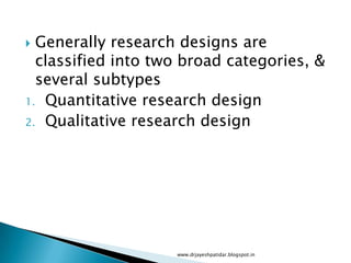  Generally research designs are
classified into two broad categories, &
several subtypes
1. Quantitative research design
2. Qualitative research design
www.drjayeshpatidar.blogspot.in
 