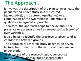  It involves the description of the plan to investigate the
phenomenon under study in a structured
(quantitative), unstructured (qualitative) or a
combination of the two methods (quantitative-
qualitative integrated approach).
 Therefore, the approach helps to decide about the
presence or absence as well as manipulation & control
over variables.
 It also helps to identify the presence or absence of &
comparison between groups.
 The approach of research study depends on several
factors, but primarily on the nature of phenomenon
under study.
 At this stage of the research study, conceptual
framework may or may not be incorporated.www.drjayeshpatidar.blogspot.in
 