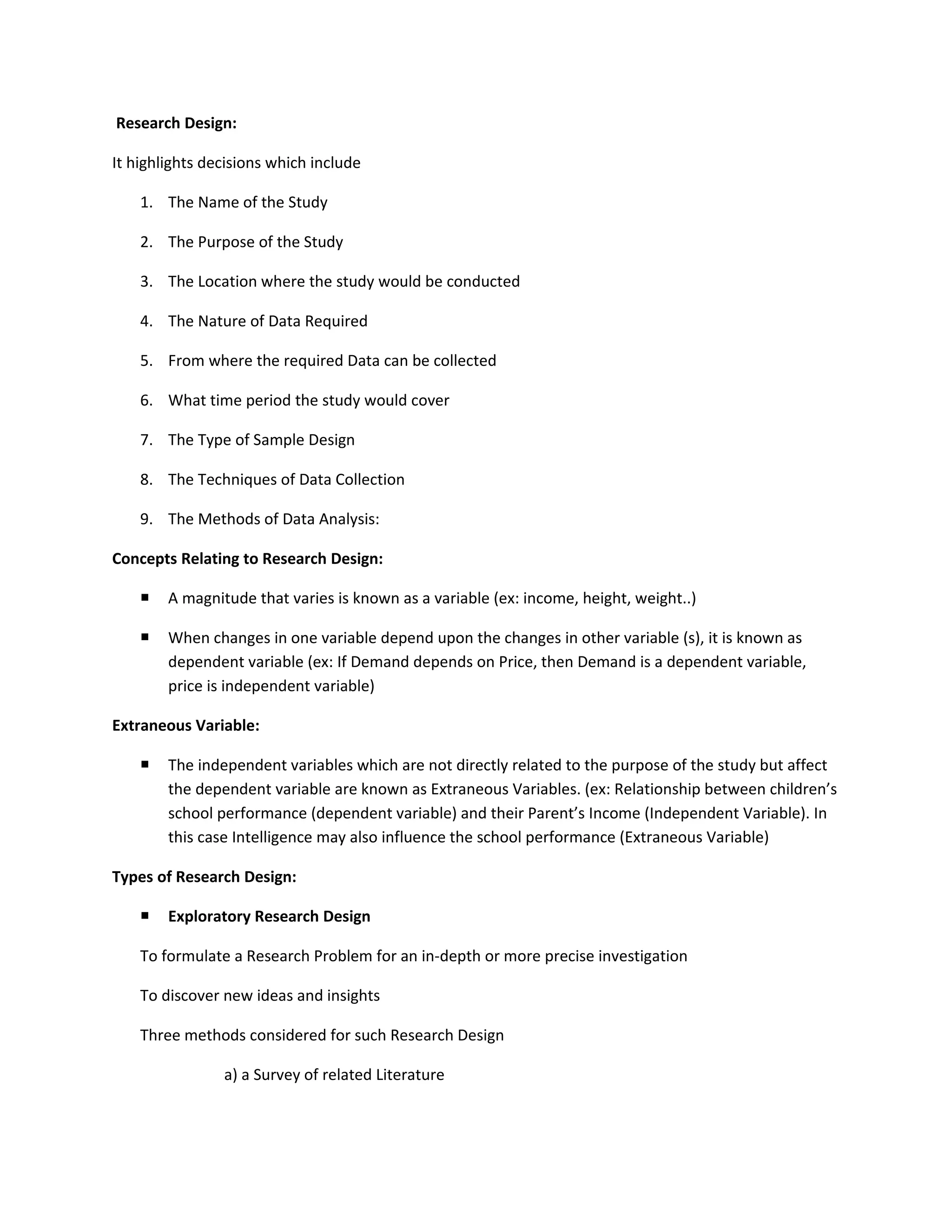 Research Design:

It highlights decisions which include

    1. The Name of the Study

    2. The Purpose of the Study

    3. The Location where the study would be conducted

    4. The Nature of Data Required

    5. From where the required Data can be collected

    6. What time period the study would cover

    7. The Type of Sample Design

    8. The Techniques of Data Collection

    9. The Methods of Data Analysis:

Concepts Relating to Research Design:

       A magnitude that varies is known as a variable (ex: income, height, weight..)

       When changes in one variable depend upon the changes in other variable (s), it is known as
        dependent variable (ex: If Demand depends on Price, then Demand is a dependent variable,
        price is independent variable)

Extraneous Variable:

       The independent variables which are not directly related to the purpose of the study but affect
        the dependent variable are known as Extraneous Variables. (ex: Relationship between children’s
        school performance (dependent variable) and their Parent’s Income (Independent Variable). In
        this case Intelligence may also influence the school performance (Extraneous Variable)

Types of Research Design:

       Exploratory Research Design

    To formulate a Research Problem for an in-depth or more precise investigation

    To discover new ideas and insights

    Three methods considered for such Research Design

                a) a Survey of related Literature
 
