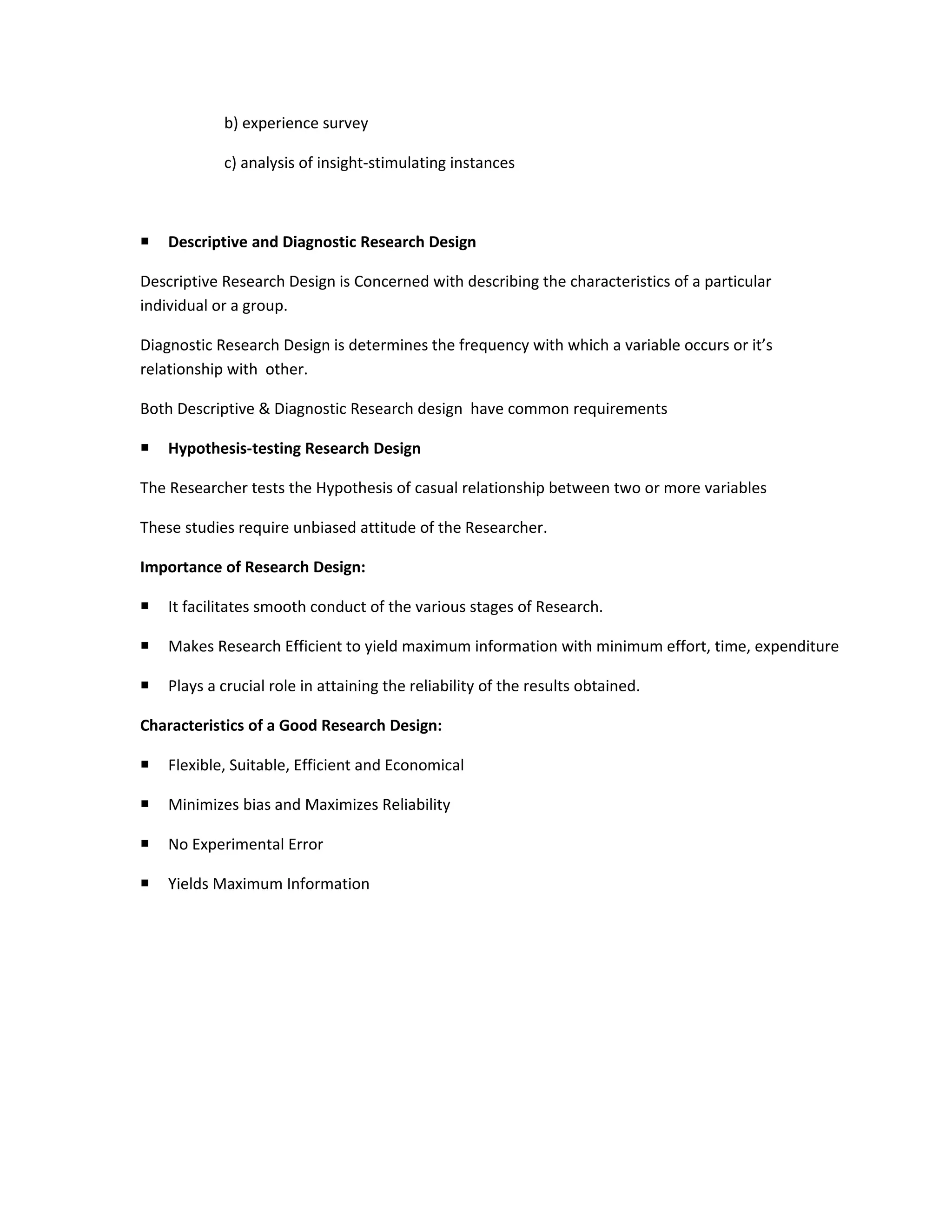 b) experience survey

            c) analysis of insight-stimulating instances



   Descriptive and Diagnostic Research Design

Descriptive Research Design is Concerned with describing the characteristics of a particular
individual or a group.

Diagnostic Research Design is determines the frequency with which a variable occurs or it’s
relationship with other.

Both Descriptive & Diagnostic Research design have common requirements

   Hypothesis-testing Research Design

The Researcher tests the Hypothesis of casual relationship between two or more variables

These studies require unbiased attitude of the Researcher.

Importance of Research Design:

   It facilitates smooth conduct of the various stages of Research.

   Makes Research Efficient to yield maximum information with minimum effort, time, expenditure

   Plays a crucial role in attaining the reliability of the results obtained.

Characteristics of a Good Research Design:

   Flexible, Suitable, Efficient and Economical

   Minimizes bias and Maximizes Reliability

   No Experimental Error

   Yields Maximum Information
 