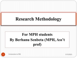 For MPH students
By Berhanu Senbeta (MPH, Ass’t
prof)
5/15/2023
Research Methodology
1 Introduction to RM
 