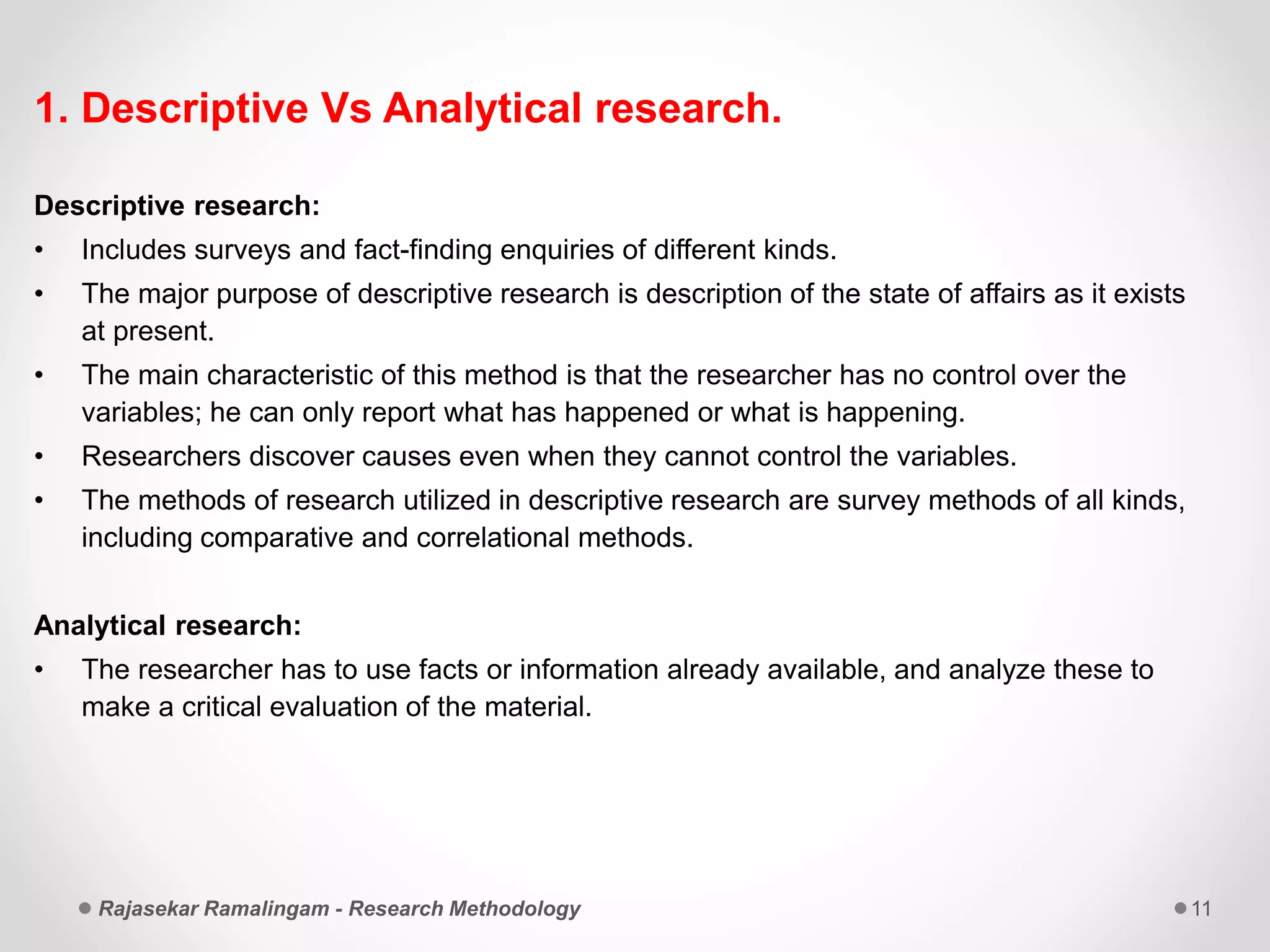 1. Descriptive Vs Analytical research.
Descriptive research:
• Includes surveys and fact-finding enquiries of different kinds.
• The major purpose of descriptive research is description of the state of affairs as it exists
at present.
• The main characteristic of this method is that the researcher has no control over the
variables; he can only report what has happened or what is happening.
• Researchers discover causes even when they cannot control the variables.
• The methods of research utilized in descriptive research are survey methods of all kinds,
including comparative and correlational methods.
Analytical research:
• The researcher has to use facts or information already available, and analyze these to
make a critical evaluation of the material.
Rajasekar Ramalingam - Research Methodology 11
 
