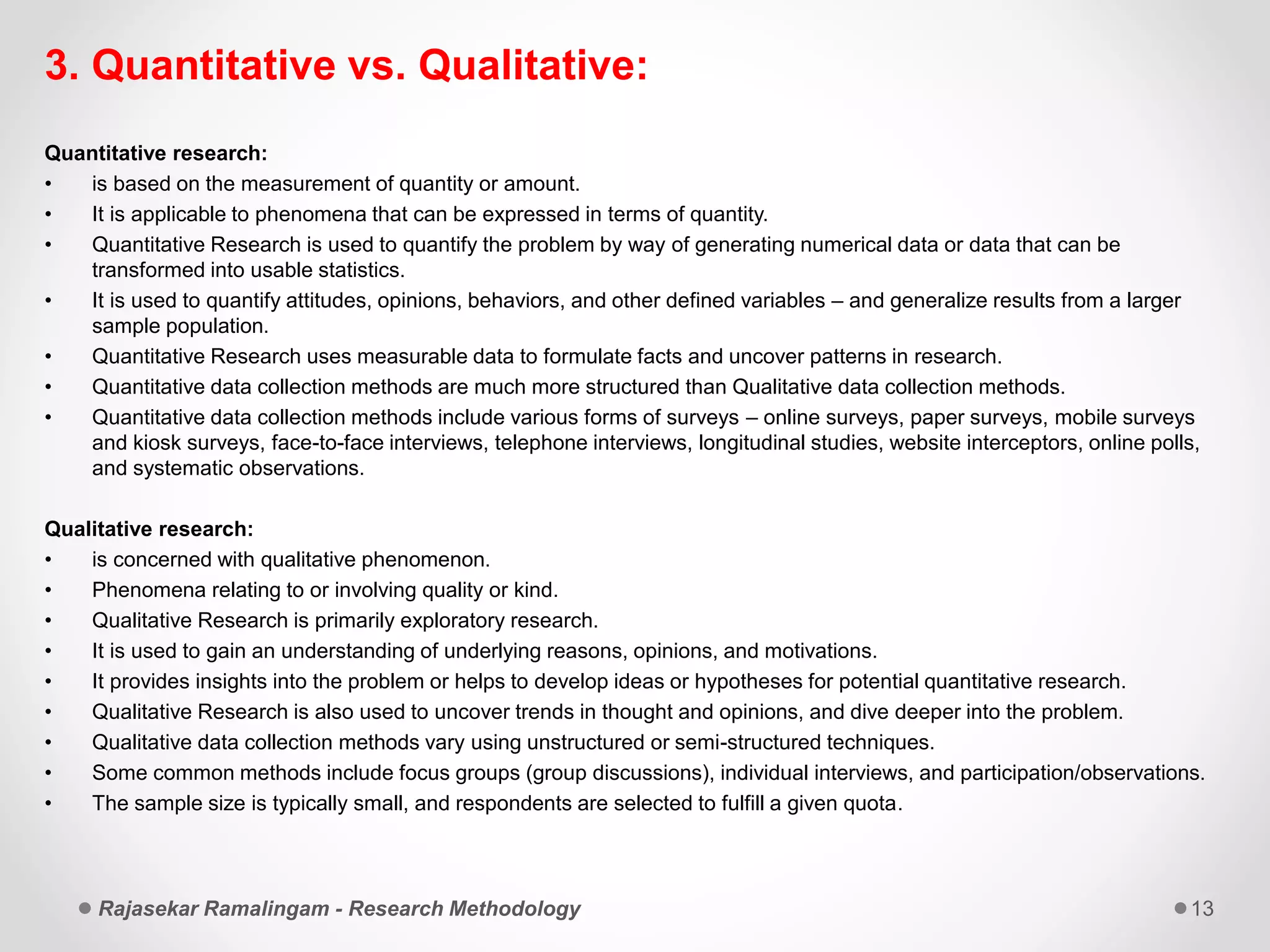 3. Quantitative vs. Qualitative:
Quantitative research:
• is based on the measurement of quantity or amount.
• It is applicable to phenomena that can be expressed in terms of quantity.
• Quantitative Research is used to quantify the problem by way of generating numerical data or data that can be
transformed into usable statistics.
• It is used to quantify attitudes, opinions, behaviors, and other defined variables – and generalize results from a larger
sample population.
• Quantitative Research uses measurable data to formulate facts and uncover patterns in research.
• Quantitative data collection methods are much more structured than Qualitative data collection methods.
• Quantitative data collection methods include various forms of surveys – online surveys, paper surveys, mobile surveys
and kiosk surveys, face-to-face interviews, telephone interviews, longitudinal studies, website interceptors, online polls,
and systematic observations.
Qualitative research:
• is concerned with qualitative phenomenon.
• Phenomena relating to or involving quality or kind.
• Qualitative Research is primarily exploratory research.
• It is used to gain an understanding of underlying reasons, opinions, and motivations.
• It provides insights into the problem or helps to develop ideas or hypotheses for potential quantitative research.
• Qualitative Research is also used to uncover trends in thought and opinions, and dive deeper into the problem.
• Qualitative data collection methods vary using unstructured or semi-structured techniques.
• Some common methods include focus groups (group discussions), individual interviews, and participation/observations.
• The sample size is typically small, and respondents are selected to fulfill a given quota.
Rajasekar Ramalingam - Research Methodology 13
 