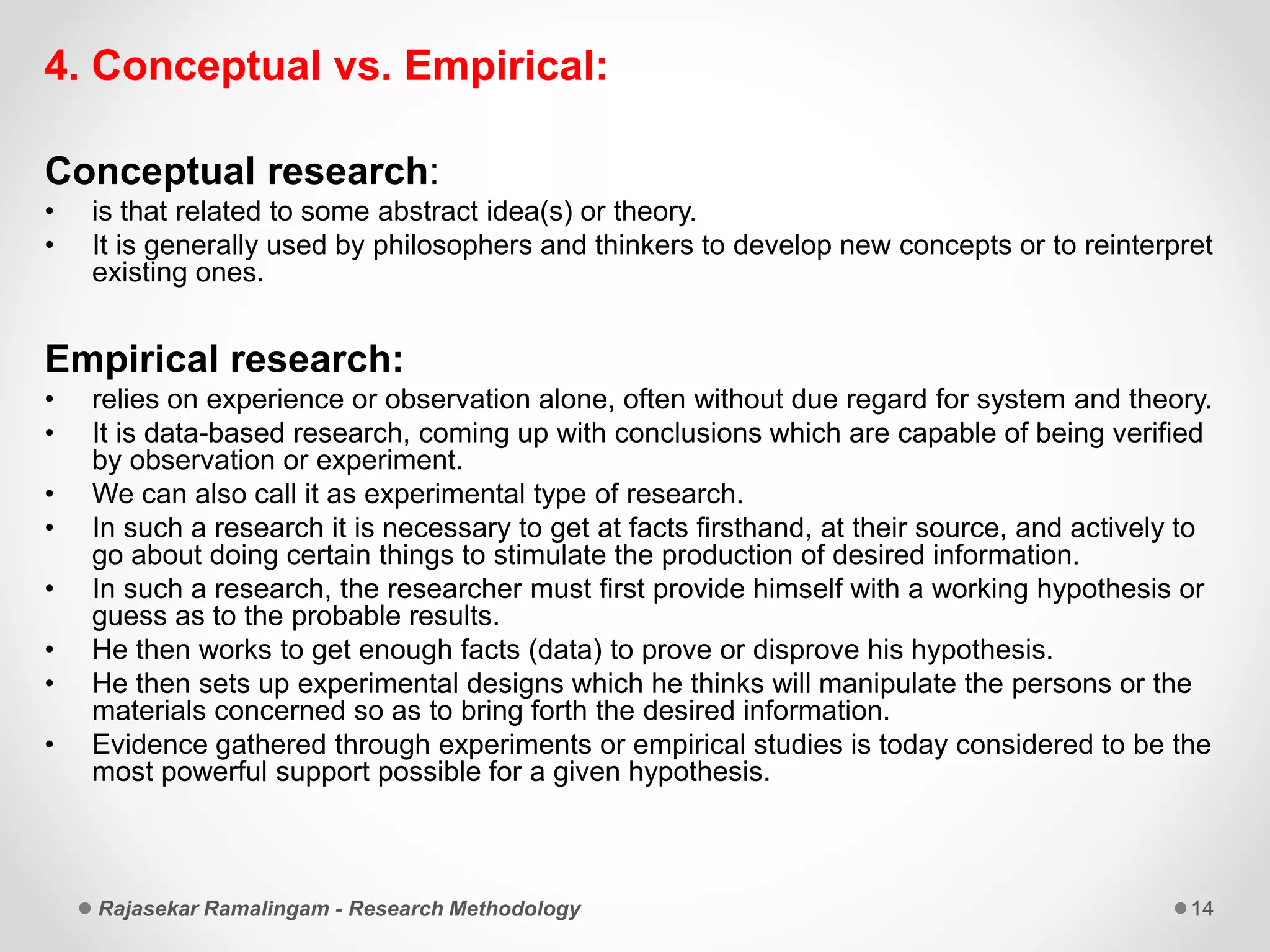 4. Conceptual vs. Empirical:
Conceptual research:
• is that related to some abstract idea(s) or theory.
• It is generally used by philosophers and thinkers to develop new concepts or to reinterpret
existing ones.
Empirical research:
• relies on experience or observation alone, often without due regard for system and theory.
• It is data-based research, coming up with conclusions which are capable of being verified
by observation or experiment.
• We can also call it as experimental type of research.
• In such a research it is necessary to get at facts firsthand, at their source, and actively to
go about doing certain things to stimulate the production of desired information.
• In such a research, the researcher must first provide himself with a working hypothesis or
guess as to the probable results.
• He then works to get enough facts (data) to prove or disprove his hypothesis.
• He then sets up experimental designs which he thinks will manipulate the persons or the
materials concerned so as to bring forth the desired information.
• Evidence gathered through experiments or empirical studies is today considered to be the
most powerful support possible for a given hypothesis.
Rajasekar Ramalingam - Research Methodology 14
 