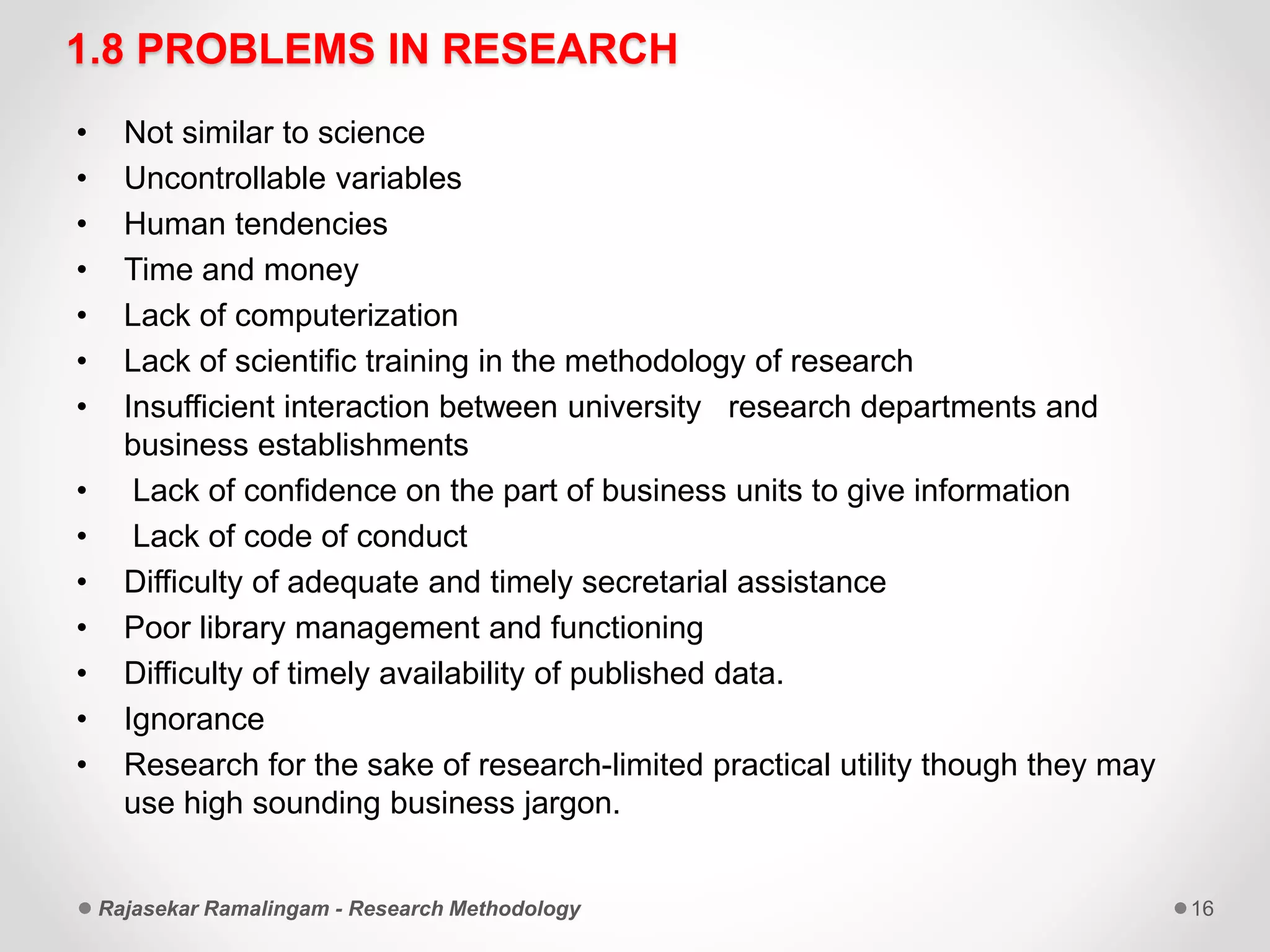 1.8 PROBLEMS IN RESEARCH
• Not similar to science
• Uncontrollable variables
• Human tendencies
• Time and money
• Lack of computerization
• Lack of scientific training in the methodology of research
• Insufficient interaction between university research departments and
business establishments
• Lack of confidence on the part of business units to give information
• Lack of code of conduct
• Difficulty of adequate and timely secretarial assistance
• Poor library management and functioning
• Difficulty of timely availability of published data.
• Ignorance
• Research for the sake of research-limited practical utility though they may
use high sounding business jargon.
Rajasekar Ramalingam - Research Methodology 16
 