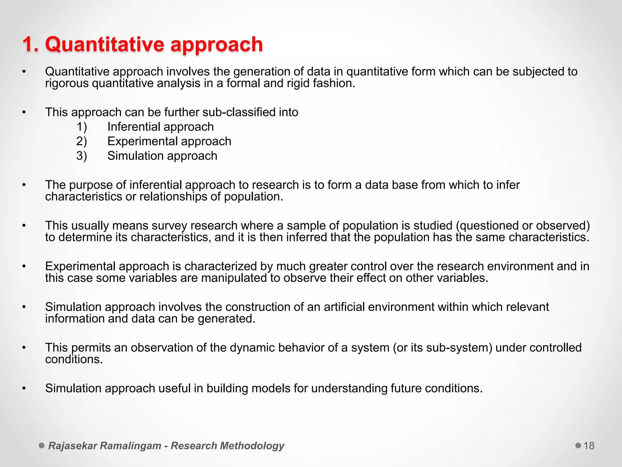 1. Quantitative approach
• Quantitative approach involves the generation of data in quantitative form which can be subjected to
rigorous quantitative analysis in a formal and rigid fashion.
• This approach can be further sub-classified into
1) Inferential approach
2) Experimental approach
3) Simulation approach
• The purpose of inferential approach to research is to form a data base from which to infer
characteristics or relationships of population.
• This usually means survey research where a sample of population is studied (questioned or observed)
to determine its characteristics, and it is then inferred that the population has the same characteristics.
• Experimental approach is characterized by much greater control over the research environment and in
this case some variables are manipulated to observe their effect on other variables.
• Simulation approach involves the construction of an artificial environment within which relevant
information and data can be generated.
• This permits an observation of the dynamic behavior of a system (or its sub-system) under controlled
conditions.
• Simulation approach useful in building models for understanding future conditions.
Rajasekar Ramalingam - Research Methodology 18
 