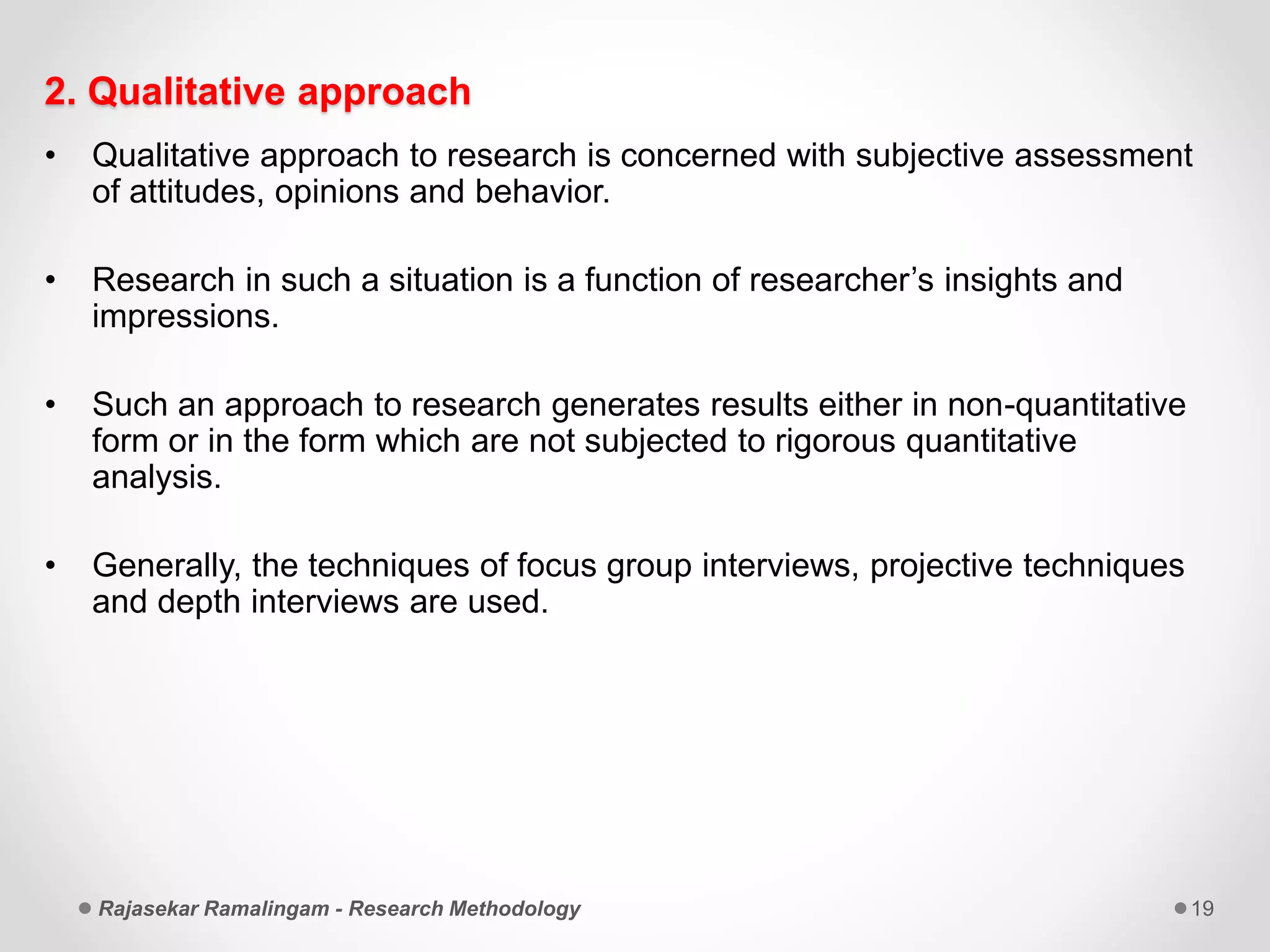 2. Qualitative approach
• Qualitative approach to research is concerned with subjective assessment
of attitudes, opinions and behavior.
• Research in such a situation is a function of researcher’s insights and
impressions.
• Such an approach to research generates results either in non-quantitative
form or in the form which are not subjected to rigorous quantitative
analysis.
• Generally, the techniques of focus group interviews, projective techniques
and depth interviews are used.
Rajasekar Ramalingam - Research Methodology 19
 