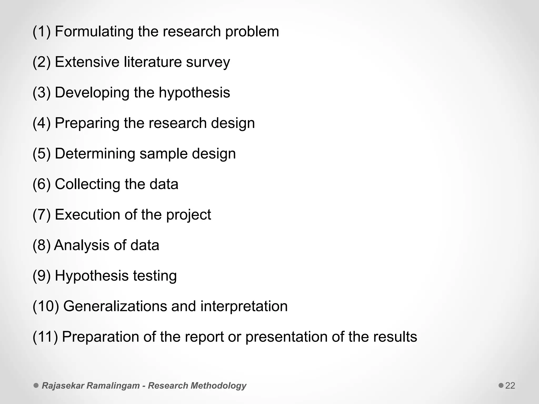 (1) Formulating the research problem
(2) Extensive literature survey
(3) Developing the hypothesis
(4) Preparing the research design
(5) Determining sample design
(6) Collecting the data
(7) Execution of the project
(8) Analysis of data
(9) Hypothesis testing
(10) Generalizations and interpretation
(11) Preparation of the report or presentation of the results
Rajasekar Ramalingam - Research Methodology 22
 