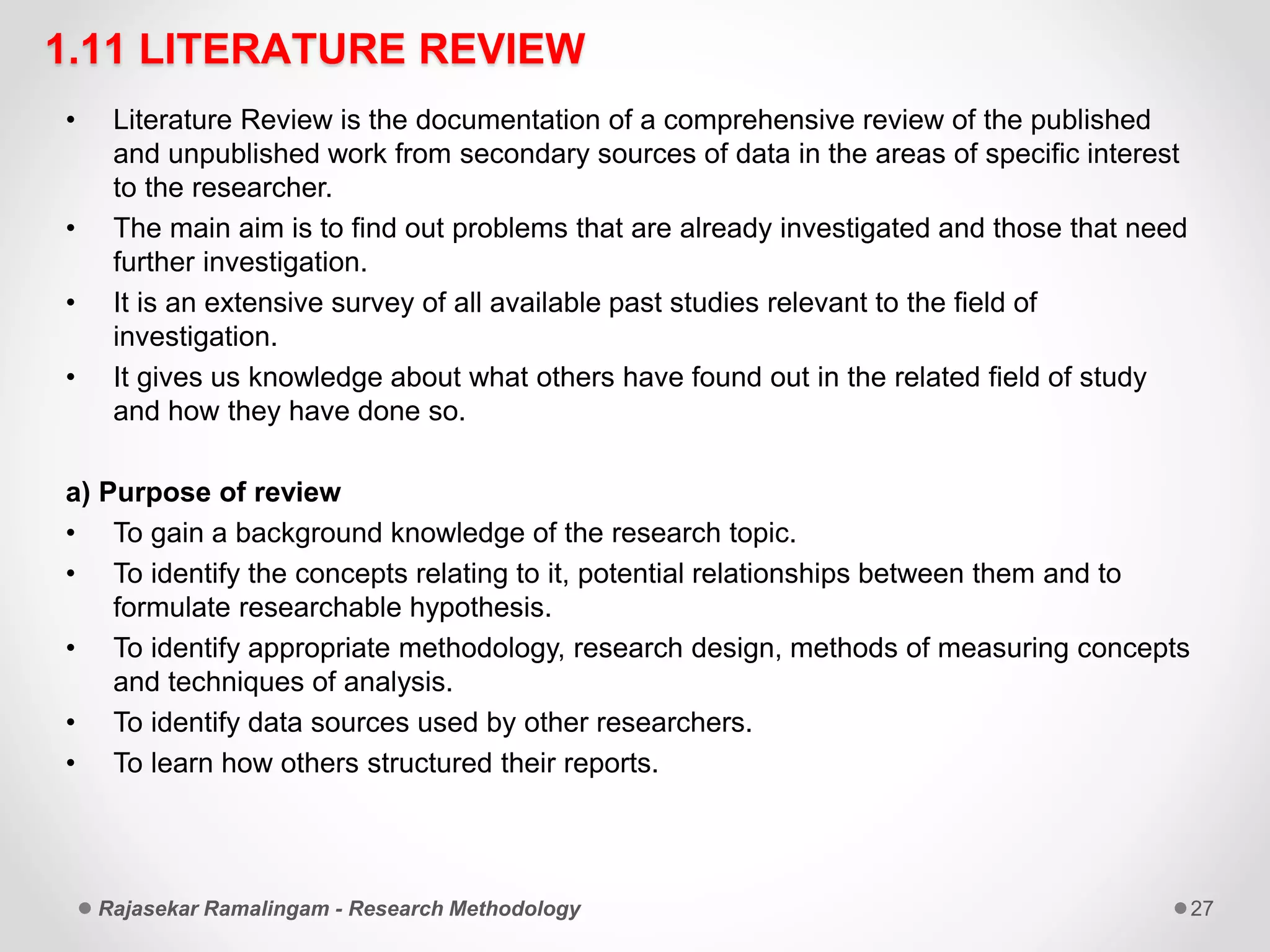 1.11 LITERATURE REVIEW
• Literature Review is the documentation of a comprehensive review of the published
and unpublished work from secondary sources of data in the areas of specific interest
to the researcher.
• The main aim is to find out problems that are already investigated and those that need
further investigation.
• It is an extensive survey of all available past studies relevant to the field of
investigation.
• It gives us knowledge about what others have found out in the related field of study
and how they have done so.
a) Purpose of review
• To gain a background knowledge of the research topic.
• To identify the concepts relating to it, potential relationships between them and to
formulate researchable hypothesis.
• To identify appropriate methodology, research design, methods of measuring concepts
and techniques of analysis.
• To identify data sources used by other researchers.
• To learn how others structured their reports.
Rajasekar Ramalingam - Research Methodology 27
 