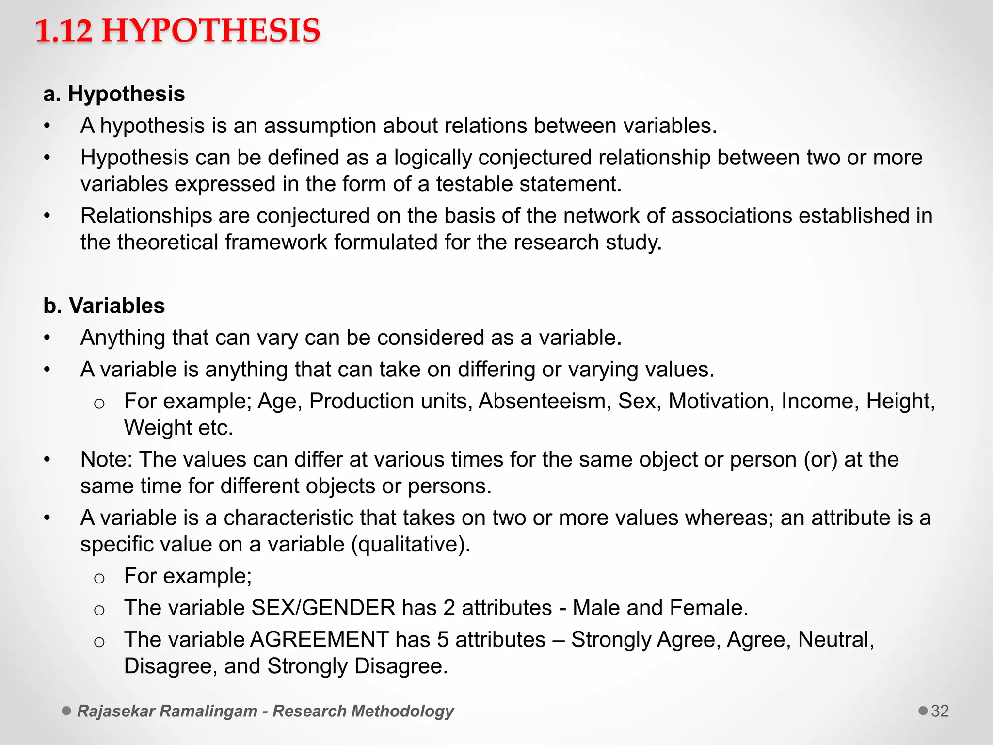 1.12 HYPOTHESIS
a. Hypothesis
• A hypothesis is an assumption about relations between variables.
• Hypothesis can be defined as a logically conjectured relationship between two or more
variables expressed in the form of a testable statement.
• Relationships are conjectured on the basis of the network of associations established in
the theoretical framework formulated for the research study.
b. Variables
• Anything that can vary can be considered as a variable.
• A variable is anything that can take on differing or varying values.
o For example; Age, Production units, Absenteeism, Sex, Motivation, Income, Height,
Weight etc.
• Note: The values can differ at various times for the same object or person (or) at the
same time for different objects or persons.
• A variable is a characteristic that takes on two or more values whereas; an attribute is a
specific value on a variable (qualitative).
o For example;
o The variable SEX/GENDER has 2 attributes - Male and Female.
o The variable AGREEMENT has 5 attributes – Strongly Agree, Agree, Neutral,
Disagree, and Strongly Disagree.
Rajasekar Ramalingam - Research Methodology 32
 