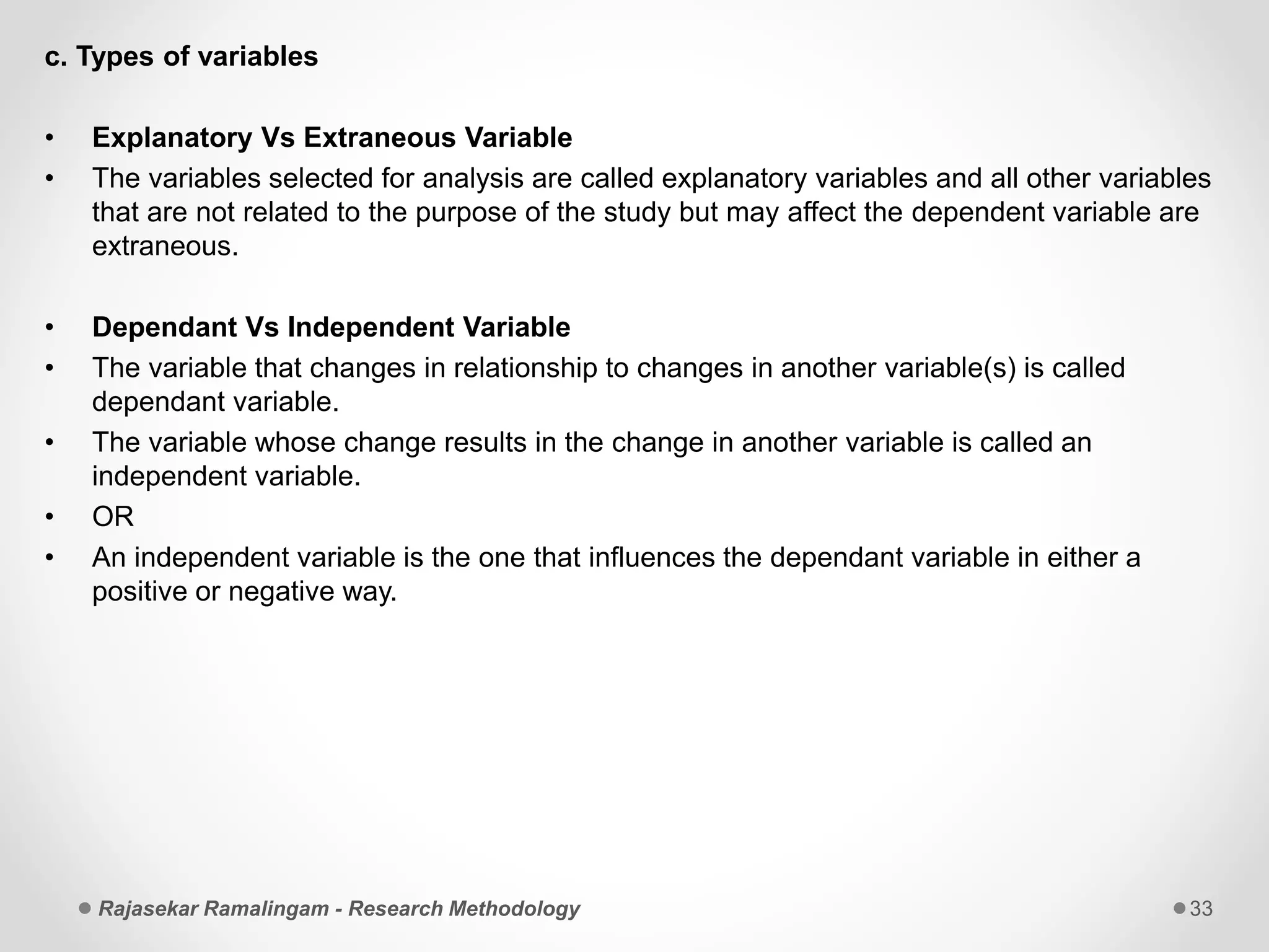 c. Types of variables
• Explanatory Vs Extraneous Variable
• The variables selected for analysis are called explanatory variables and all other variables
that are not related to the purpose of the study but may affect the dependent variable are
extraneous.
• Dependant Vs Independent Variable
• The variable that changes in relationship to changes in another variable(s) is called
dependant variable.
• The variable whose change results in the change in another variable is called an
independent variable.
• OR
• An independent variable is the one that influences the dependant variable in either a
positive or negative way.
Rajasekar Ramalingam - Research Methodology 33
 