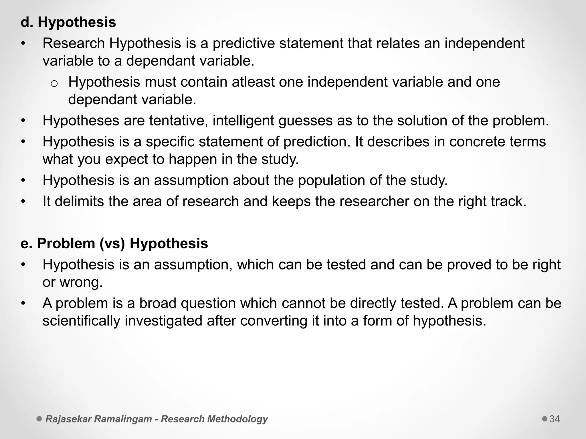 d. Hypothesis
• Research Hypothesis is a predictive statement that relates an independent
variable to a dependant variable.
o Hypothesis must contain atleast one independent variable and one
dependant variable.
• Hypotheses are tentative, intelligent guesses as to the solution of the problem.
• Hypothesis is a specific statement of prediction. It describes in concrete terms
what you expect to happen in the study.
• Hypothesis is an assumption about the population of the study.
• It delimits the area of research and keeps the researcher on the right track.
e. Problem (vs) Hypothesis
• Hypothesis is an assumption, which can be tested and can be proved to be right
or wrong.
• A problem is a broad question which cannot be directly tested. A problem can be
scientifically investigated after converting it into a form of hypothesis.
Rajasekar Ramalingam - Research Methodology 34
 