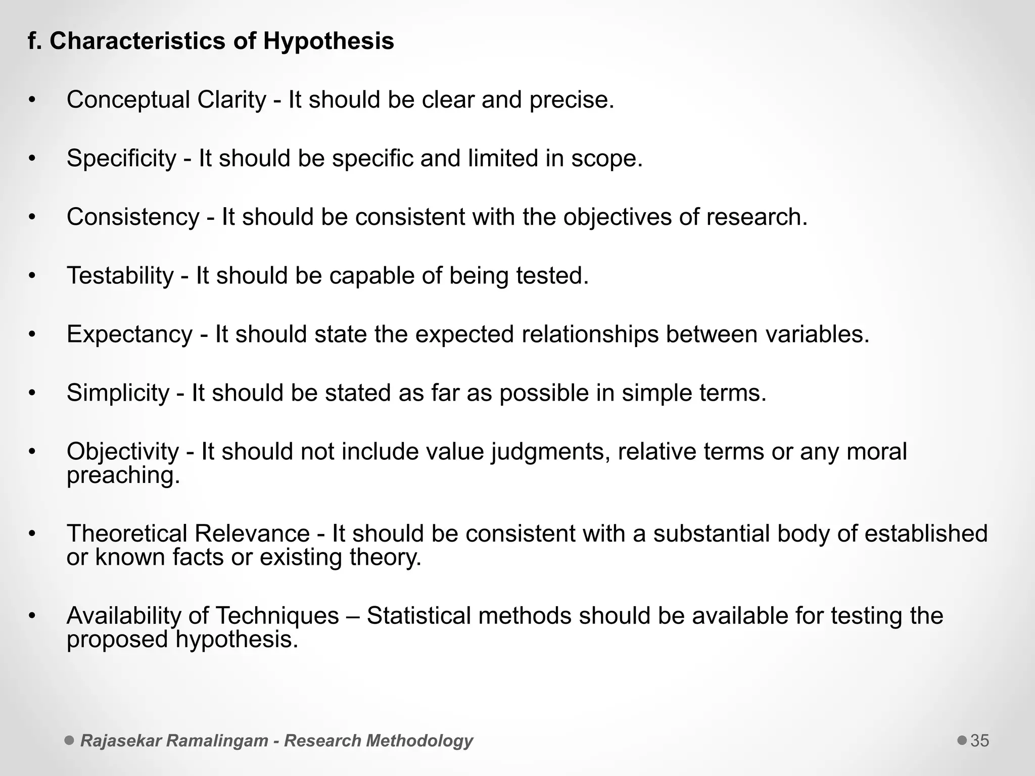 f. Characteristics of Hypothesis
• Conceptual Clarity - It should be clear and precise.
• Specificity - It should be specific and limited in scope.
• Consistency - It should be consistent with the objectives of research.
• Testability - It should be capable of being tested.
• Expectancy - It should state the expected relationships between variables.
• Simplicity - It should be stated as far as possible in simple terms.
• Objectivity - It should not include value judgments, relative terms or any moral
preaching.
• Theoretical Relevance - It should be consistent with a substantial body of established
or known facts or existing theory.
• Availability of Techniques – Statistical methods should be available for testing the
proposed hypothesis.
Rajasekar Ramalingam - Research Methodology 35
 