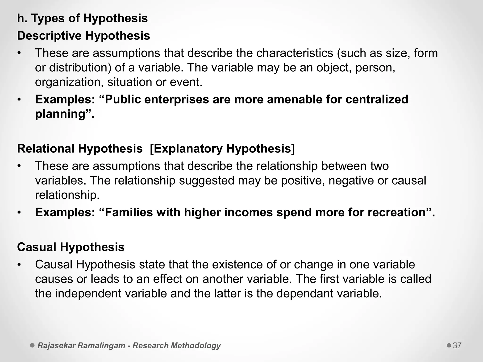 h. Types of Hypothesis
Descriptive Hypothesis
• These are assumptions that describe the characteristics (such as size, form
or distribution) of a variable. The variable may be an object, person,
organization, situation or event.
• Examples: “Public enterprises are more amenable for centralized
planning”.
Relational Hypothesis [Explanatory Hypothesis]
• These are assumptions that describe the relationship between two
variables. The relationship suggested may be positive, negative or causal
relationship.
• Examples: “Families with higher incomes spend more for recreation”.
Casual Hypothesis
• Causal Hypothesis state that the existence of or change in one variable
causes or leads to an effect on another variable. The first variable is called
the independent variable and the latter is the dependant variable.
Rajasekar Ramalingam - Research Methodology 37
 