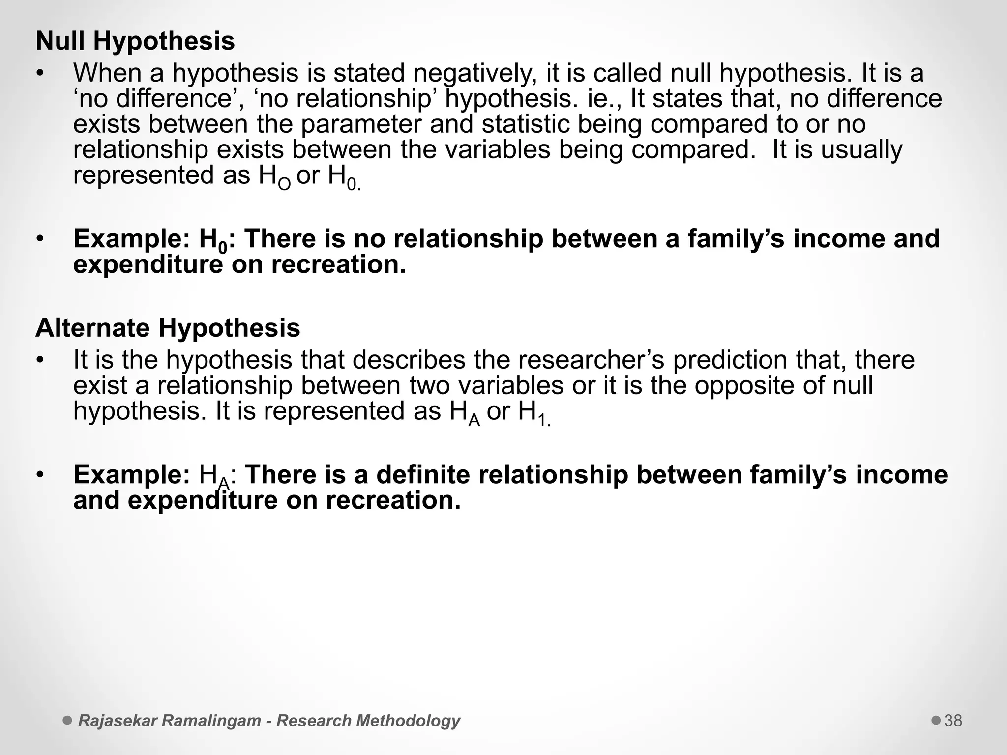 Null Hypothesis
• When a hypothesis is stated negatively, it is called null hypothesis. It is a
‘no difference’, ‘no relationship’ hypothesis. ie., It states that, no difference
exists between the parameter and statistic being compared to or no
relationship exists between the variables being compared. It is usually
represented as HO or H0.
• Example: H0: There is no relationship between a family’s income and
expenditure on recreation.
Alternate Hypothesis
• It is the hypothesis that describes the researcher’s prediction that, there
exist a relationship between two variables or it is the opposite of null
hypothesis. It is represented as HA or H1.
• Example: HA: There is a definite relationship between family’s income
and expenditure on recreation.
Rajasekar Ramalingam - Research Methodology 38
 
