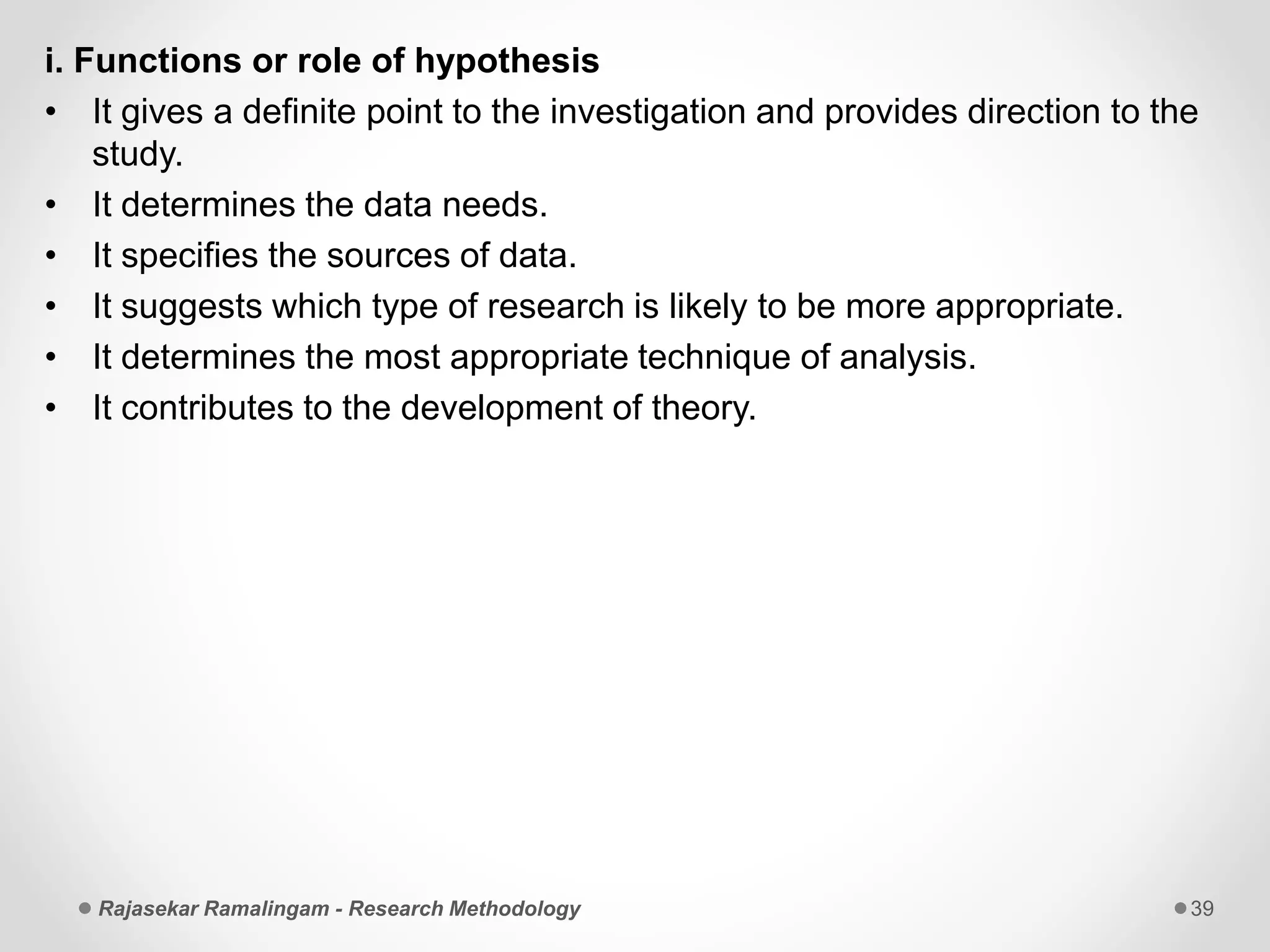 i. Functions or role of hypothesis
• It gives a definite point to the investigation and provides direction to the
study.
• It determines the data needs.
• It specifies the sources of data.
• It suggests which type of research is likely to be more appropriate.
• It determines the most appropriate technique of analysis.
• It contributes to the development of theory.
Rajasekar Ramalingam - Research Methodology 39
 