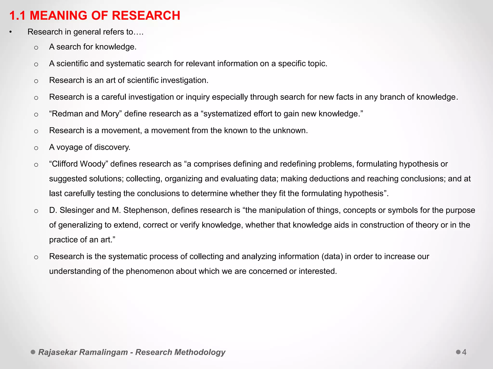 1.1 MEANING OF RESEARCH
• Research in general refers to….
o A search for knowledge.
o A scientific and systematic search for relevant information on a specific topic.
o Research is an art of scientific investigation.
o Research is a careful investigation or inquiry especially through search for new facts in any branch of knowledge.
o “Redman and Mory” define research as a “systematized effort to gain new knowledge.”
o Research is a movement, a movement from the known to the unknown.
o A voyage of discovery.
o “Clifford Woody” defines research as “a comprises defining and redefining problems, formulating hypothesis or
suggested solutions; collecting, organizing and evaluating data; making deductions and reaching conclusions; and at
last carefully testing the conclusions to determine whether they fit the formulating hypothesis”.
o D. Slesinger and M. Stephenson, defines research is “the manipulation of things, concepts or symbols for the purpose
of generalizing to extend, correct or verify knowledge, whether that knowledge aids in construction of theory or in the
practice of an art.”
o Research is the systematic process of collecting and analyzing information (data) in order to increase our
understanding of the phenomenon about which we are concerned or interested.
Rajasekar Ramalingam - Research Methodology 4
 