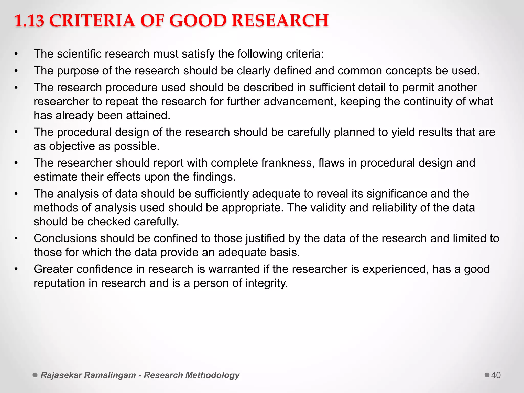 1.13 CRITERIA OF GOOD RESEARCH
• The scientific research must satisfy the following criteria:
• The purpose of the research should be clearly defined and common concepts be used.
• The research procedure used should be described in sufficient detail to permit another
researcher to repeat the research for further advancement, keeping the continuity of what
has already been attained.
• The procedural design of the research should be carefully planned to yield results that are
as objective as possible.
• The researcher should report with complete frankness, flaws in procedural design and
estimate their effects upon the findings.
• The analysis of data should be sufficiently adequate to reveal its significance and the
methods of analysis used should be appropriate. The validity and reliability of the data
should be checked carefully.
• Conclusions should be confined to those justified by the data of the research and limited to
those for which the data provide an adequate basis.
• Greater confidence in research is warranted if the researcher is experienced, has a good
reputation in research and is a person of integrity.
Rajasekar Ramalingam - Research Methodology 40
 