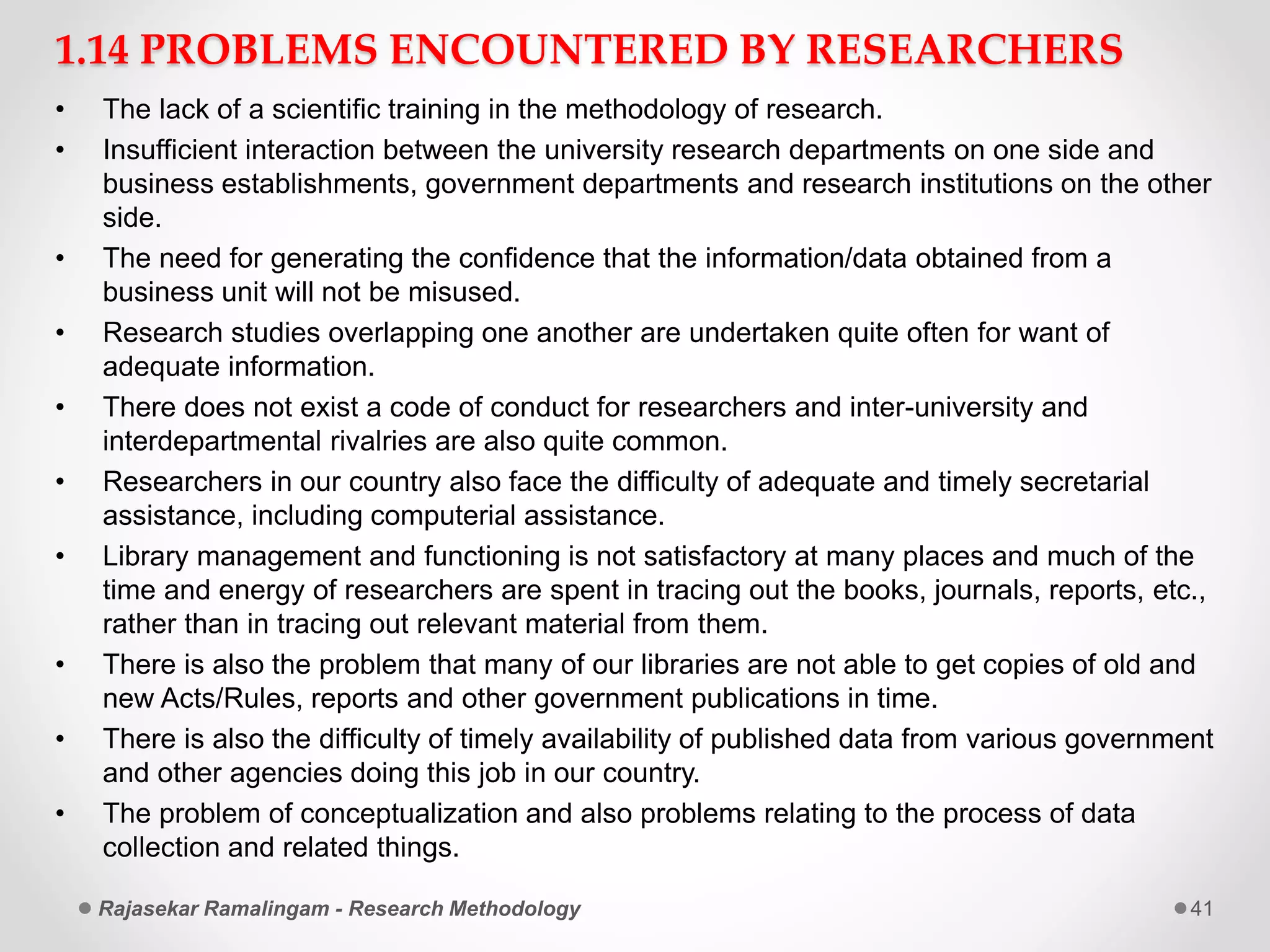 1.14 PROBLEMS ENCOUNTERED BY RESEARCHERS
• The lack of a scientific training in the methodology of research.
• Insufficient interaction between the university research departments on one side and
business establishments, government departments and research institutions on the other
side.
• The need for generating the confidence that the information/data obtained from a
business unit will not be misused.
• Research studies overlapping one another are undertaken quite often for want of
adequate information.
• There does not exist a code of conduct for researchers and inter-university and
interdepartmental rivalries are also quite common.
• Researchers in our country also face the difficulty of adequate and timely secretarial
assistance, including computerial assistance.
• Library management and functioning is not satisfactory at many places and much of the
time and energy of researchers are spent in tracing out the books, journals, reports, etc.,
rather than in tracing out relevant material from them.
• There is also the problem that many of our libraries are not able to get copies of old and
new Acts/Rules, reports and other government publications in time.
• There is also the difficulty of timely availability of published data from various government
and other agencies doing this job in our country.
• The problem of conceptualization and also problems relating to the process of data
collection and related things.
Rajasekar Ramalingam - Research Methodology 41
 