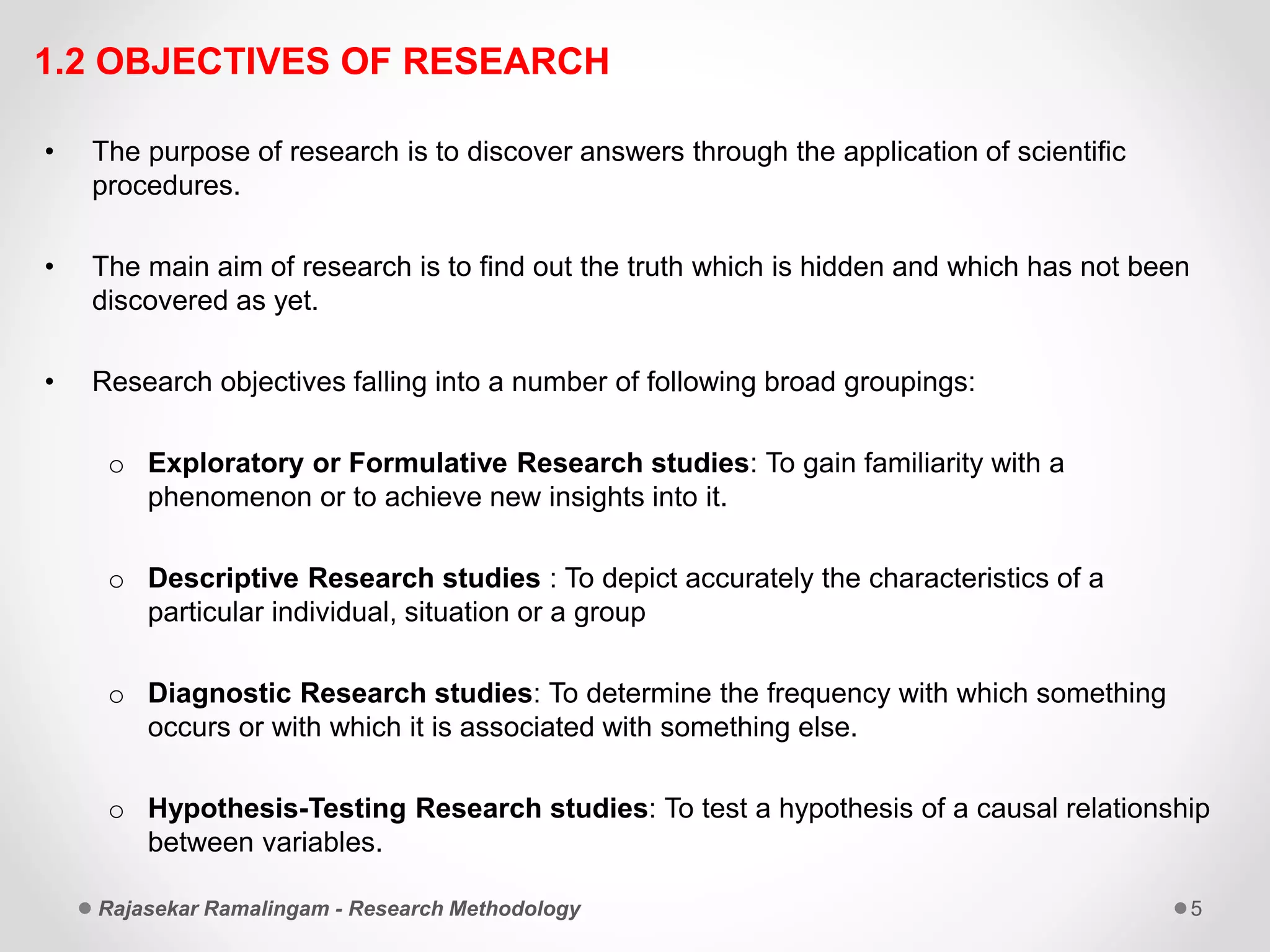 1.2 OBJECTIVES OF RESEARCH
• The purpose of research is to discover answers through the application of scientific
procedures.
• The main aim of research is to find out the truth which is hidden and which has not been
discovered as yet.
• Research objectives falling into a number of following broad groupings:
o Exploratory or Formulative Research studies: To gain familiarity with a
phenomenon or to achieve new insights into it.
o Descriptive Research studies : To depict accurately the characteristics of a
particular individual, situation or a group
o Diagnostic Research studies: To determine the frequency with which something
occurs or with which it is associated with something else.
o Hypothesis-Testing Research studies: To test a hypothesis of a causal relationship
between variables.
Rajasekar Ramalingam - Research Methodology 5
 