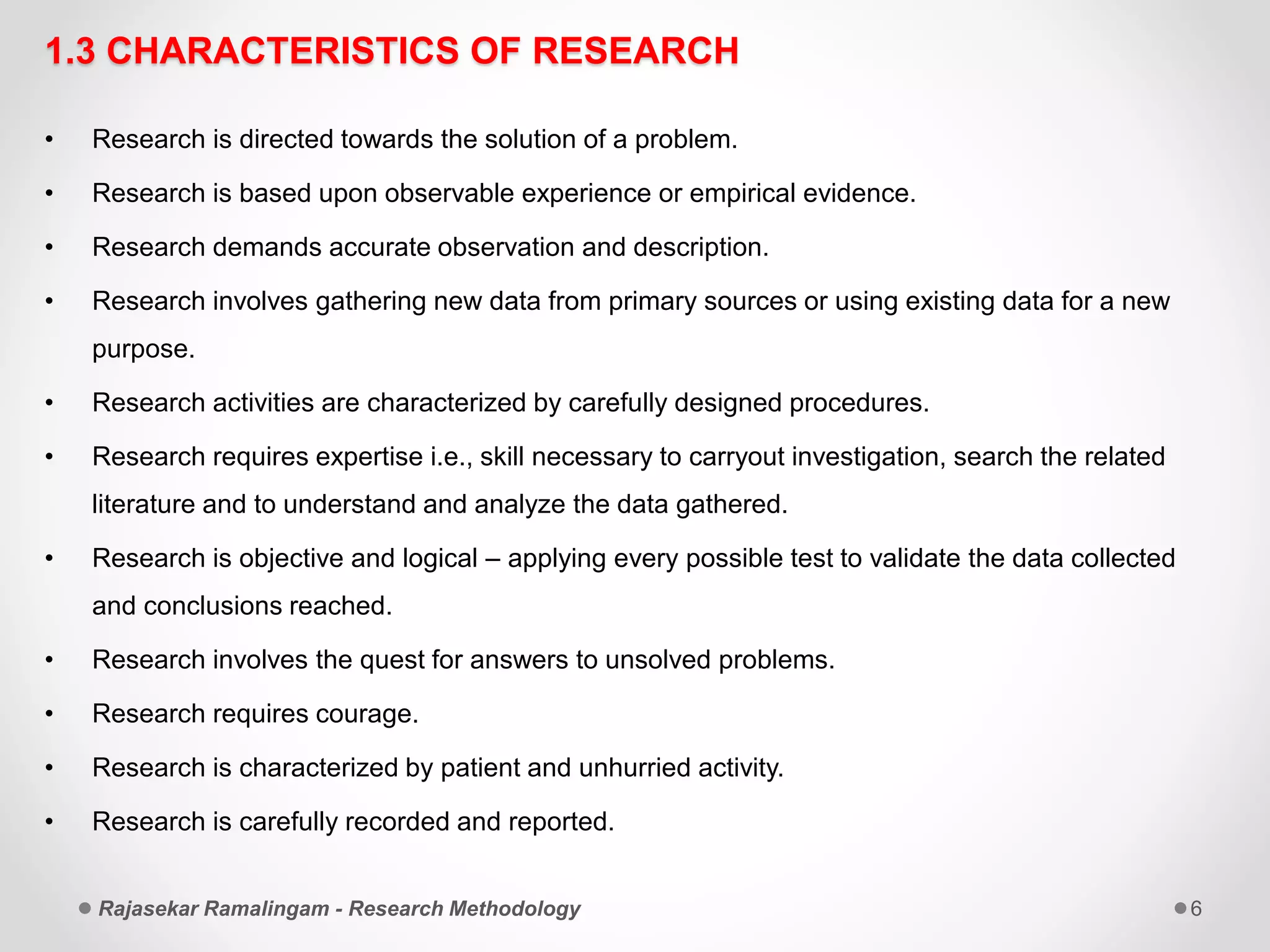 1.3 CHARACTERISTICS OF RESEARCH
• Research is directed towards the solution of a problem.
• Research is based upon observable experience or empirical evidence.
• Research demands accurate observation and description.
• Research involves gathering new data from primary sources or using existing data for a new
purpose.
• Research activities are characterized by carefully designed procedures.
• Research requires expertise i.e., skill necessary to carryout investigation, search the related
literature and to understand and analyze the data gathered.
• Research is objective and logical – applying every possible test to validate the data collected
and conclusions reached.
• Research involves the quest for answers to unsolved problems.
• Research requires courage.
• Research is characterized by patient and unhurried activity.
• Research is carefully recorded and reported.
Rajasekar Ramalingam - Research Methodology 6
 