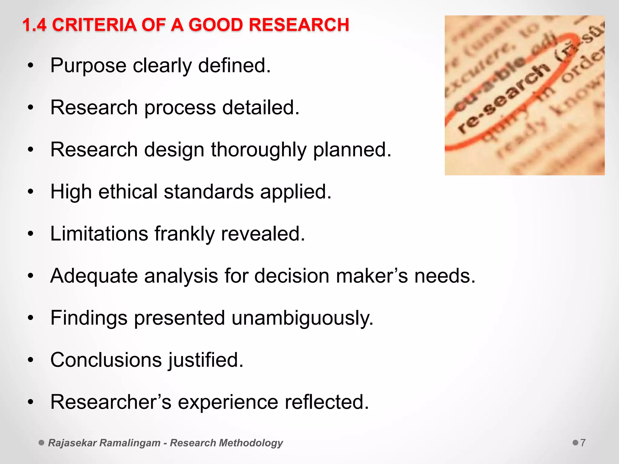 1.4 CRITERIA OF A GOOD RESEARCH
• Purpose clearly defined.
• Research process detailed.
• Research design thoroughly planned.
• High ethical standards applied.
• Limitations frankly revealed.
• Adequate analysis for decision maker’s needs.
• Findings presented unambiguously.
• Conclusions justified.
• Researcher’s experience reflected.
Rajasekar Ramalingam - Research Methodology 7
 