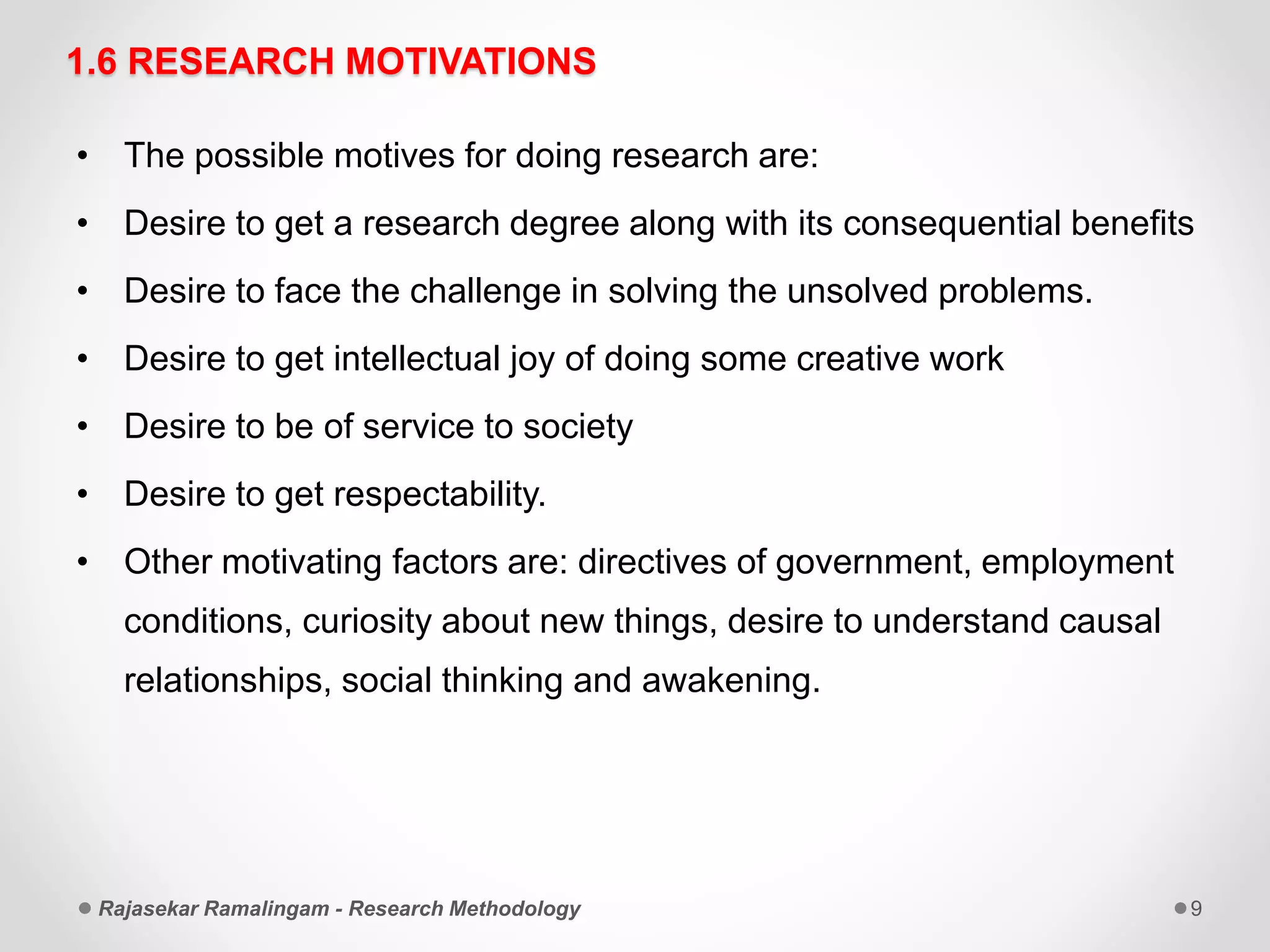 1.6 RESEARCH MOTIVATIONS
• The possible motives for doing research are:
• Desire to get a research degree along with its consequential benefits
• Desire to face the challenge in solving the unsolved problems.
• Desire to get intellectual joy of doing some creative work
• Desire to be of service to society
• Desire to get respectability.
• Other motivating factors are: directives of government, employment
conditions, curiosity about new things, desire to understand causal
relationships, social thinking and awakening.
Rajasekar Ramalingam - Research Methodology 9
 