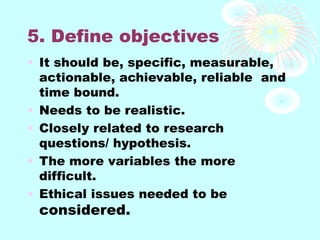 5. Define objectives
• It should be, specific, measurable,
actionable, achievable, reliable and
time bound.
• Needs to be realistic.
• Closely related to research
questions/ hypothesis.
• The more variables the more
difficult.
• Ethical issues needed to be
considered.
 