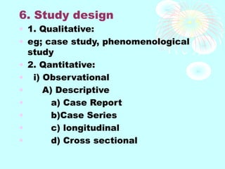 6. Study design
• 1. Qualitative:
• eg; case study, phenomenological
study
• 2. Qantitative:
• i) Observational
• A) Descriptive
• a) Case Report
• b)Case Series
• c) longitudinal
• d) Cross sectional
 