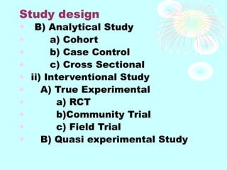 Study design
• B) Analytical Study
• a) Cohort
• b) Case Control
• c) Cross Sectional
• ii) Interventional Study
• A) True Experimental
• a) RCT
• b)Community Trial
• c) Field Trial
• B) Quasi experimental Study
 