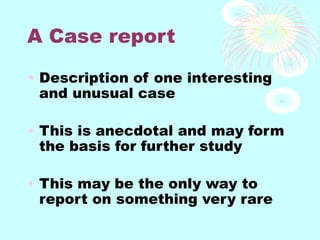 A Case report
• Description of one interesting
and unusual case
• This is anecdotal and may form
the basis for further study
• This may be the only way to
report on something very rare
 
