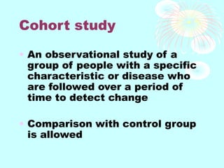 Cohort study
• An observational study of a
group of people with a specific
characteristic or disease who
are followed over a period of
time to detect change
• Comparison with control group
is allowed
 