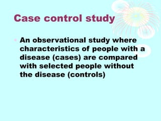 Case control study
• An observational study where
characteristics of people with a
disease (cases) are compared
with selected people without
the disease (controls)
 