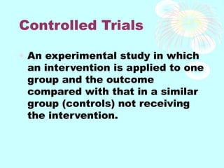 Controlled Trials
• An experimental study in which
an intervention is applied to one
group and the outcome
compared with that in a similar
group (controls) not receiving
the intervention.
 