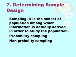 7. Determining Sample
Design
• Sampling: it is the subset of
population among which
information is actually derived
in order to study the population.
• Probability sampling
• Non probality sampling
 