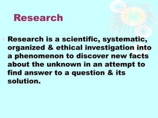 Research
• Research is a scientific, systematic,
organized & ethical investigation into
a phenomenon to discover new facts
about the unknown in an attempt to
find answer to a question & its
solution.
 
