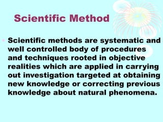 Scientific Method
• Scientific methods are systematic and
well controlled body of procedures
and techniques rooted in objective
realities which are applied in carrying
out investigation targeted at obtaining
new knowledge or correcting previous
knowledge about natural phenomena.
 