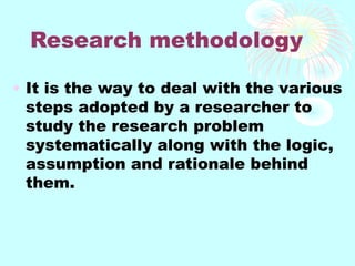 Research methodology
• It is the way to deal with the various
steps adopted by a researcher to
study the research problem
systematically along with the logic,
assumption and rationale behind
them.
 