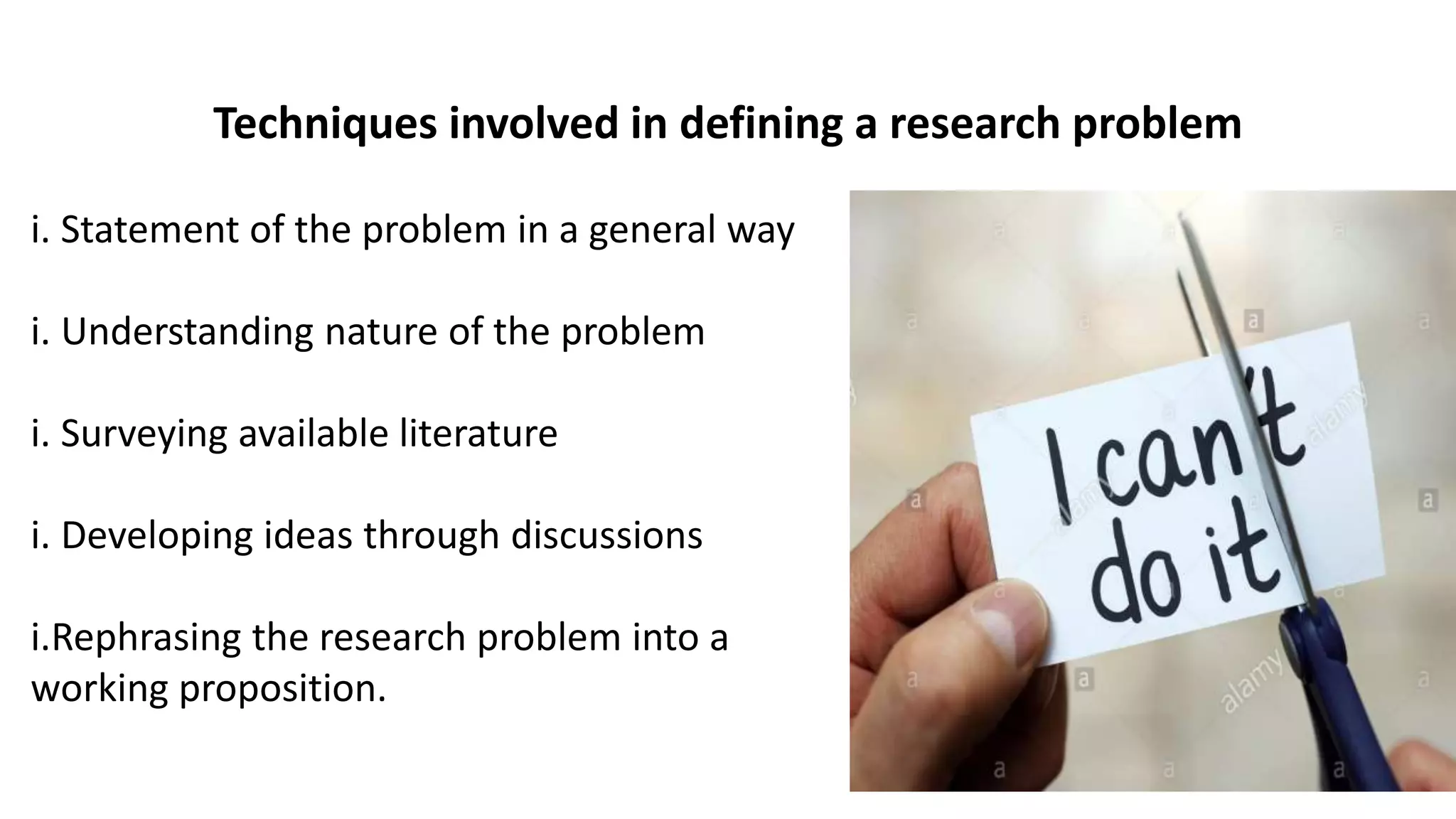 i. Statement of the problem in a general way
i. Understanding nature of the problem
i. Surveying available literature
i. Developing ideas through discussions
i.Rephrasing the research problem into a
working proposition.
Techniques involved in defining a research problem
 