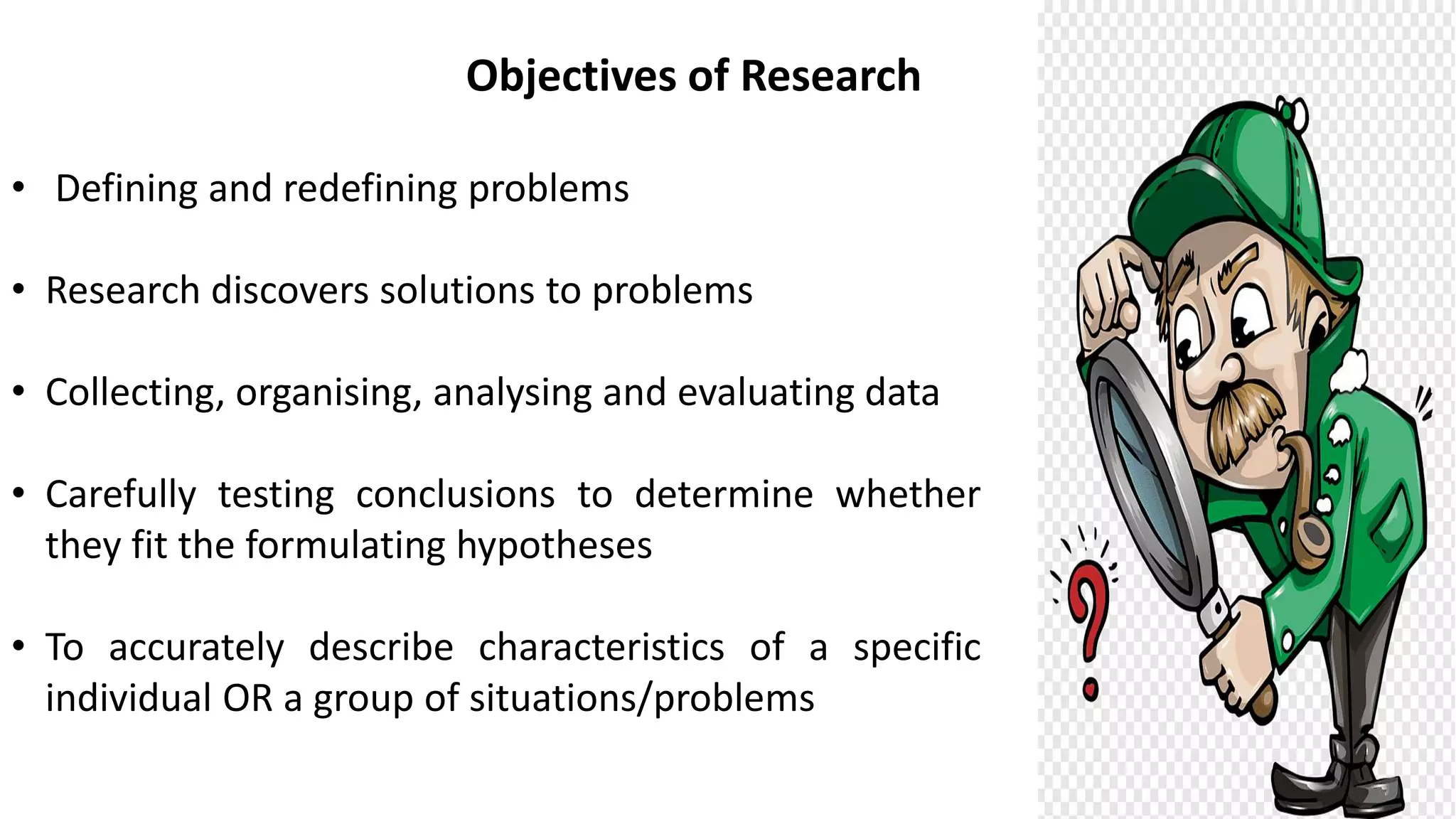 Objectives of Research
• Defining and redefining problems
• Research discovers solutions to problems
• Collecting, organising, analysing and evaluating data
• Carefully testing conclusions to determine whether
they fit the formulating hypotheses
• To accurately describe characteristics of a specific
individual OR a group of situations/problems
 