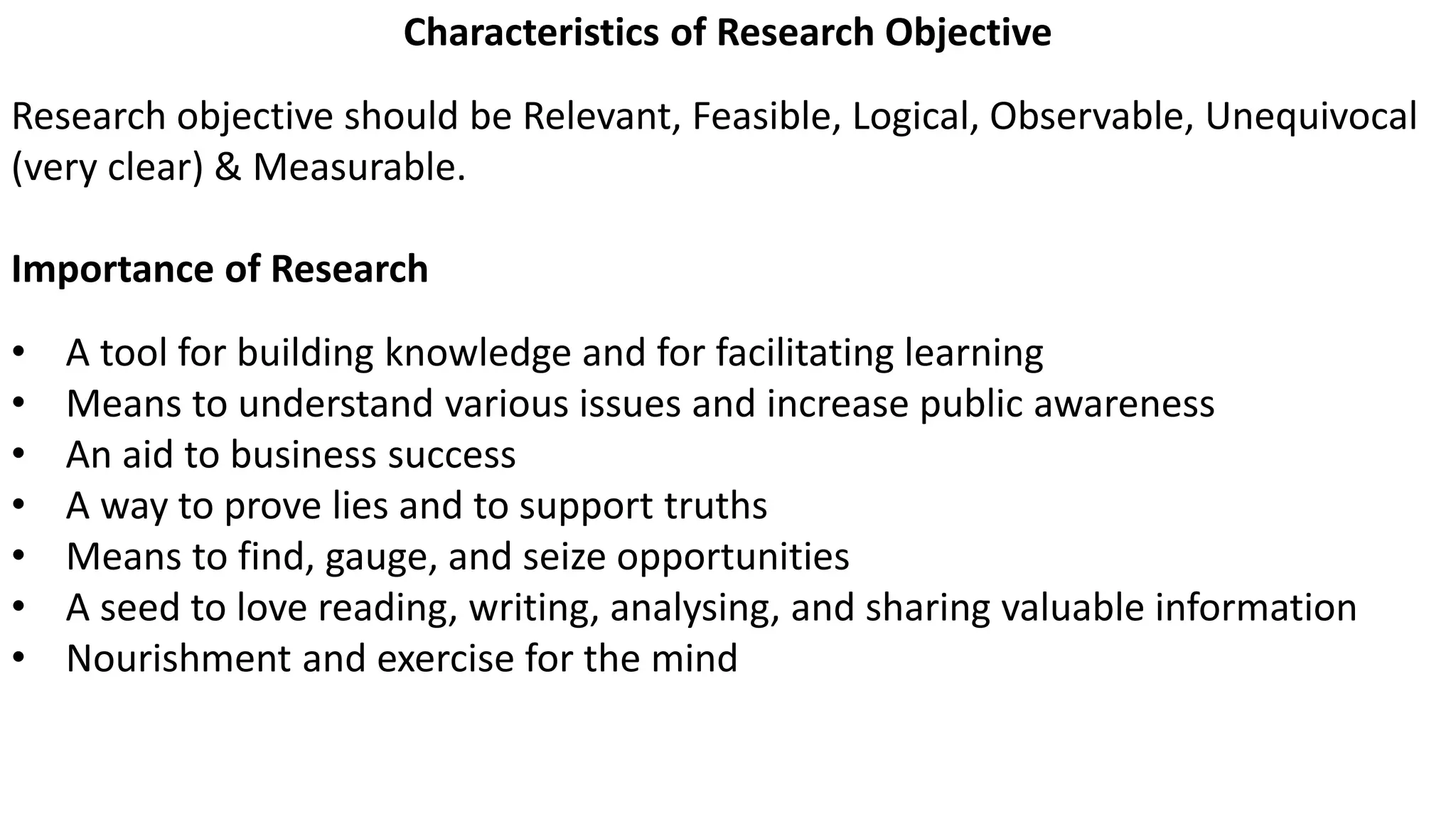 Characteristics of Research Objective
Research objective should be Relevant, Feasible, Logical, Observable, Unequivocal
(very clear) & Measurable.
Importance of Research
• A tool for building knowledge and for facilitating learning
• Means to understand various issues and increase public awareness
• An aid to business success
• A way to prove lies and to support truths
• Means to find, gauge, and seize opportunities
• A seed to love reading, writing, analysing, and sharing valuable information
• Nourishment and exercise for the mind
 