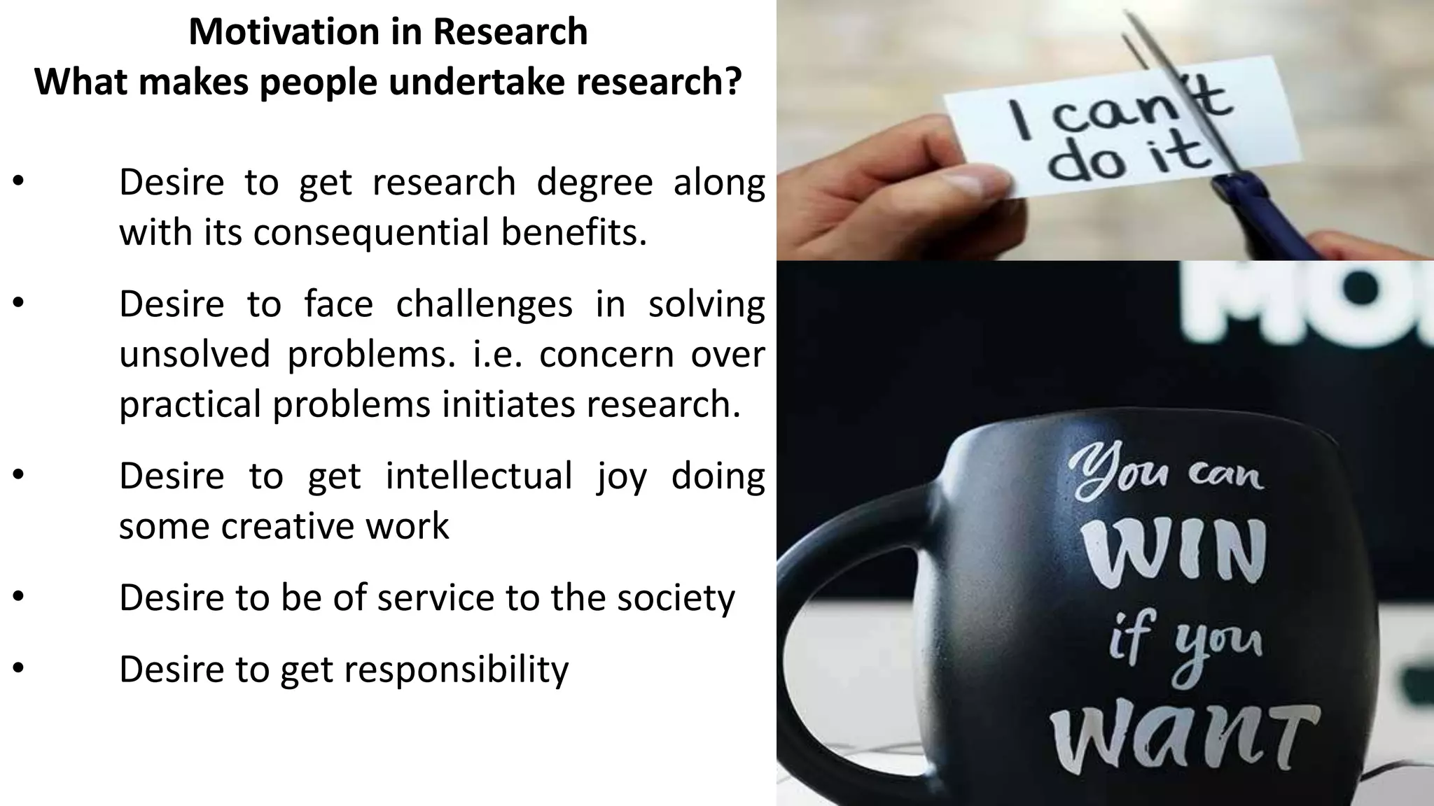 Motivation in Research
What makes people undertake research?
• Desire to get research degree along
with its consequential benefits.
• Desire to face challenges in solving
unsolved problems. i.e. concern over
practical problems initiates research.
• Desire to get intellectual joy doing
some creative work
• Desire to be of service to the society
• Desire to get responsibility
 